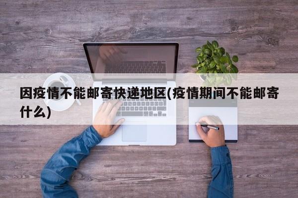 因疫情不能邮寄快递地区(疫情期间不能邮寄什么)