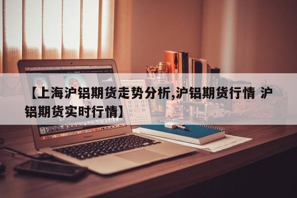 【上海沪铝期货走势分析,沪铝期货行情 沪铝期货实时行情】