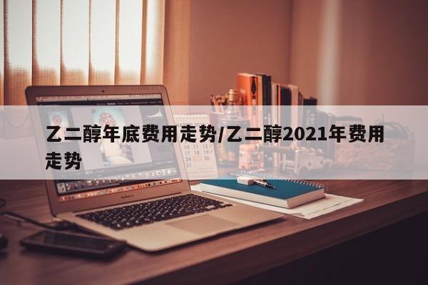 乙二醇年底费用走势/乙二醇2021年费用走势