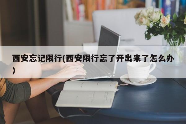 西安忘记限行(西安限行忘了开出来了怎么办)
