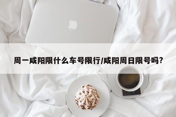 周一咸阳限什么车号限行/咸阳周日限号吗?