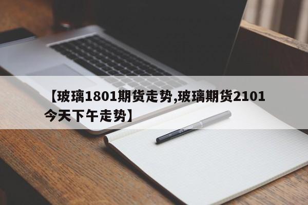 【玻璃1801期货走势,玻璃期货2101今天下午走势】