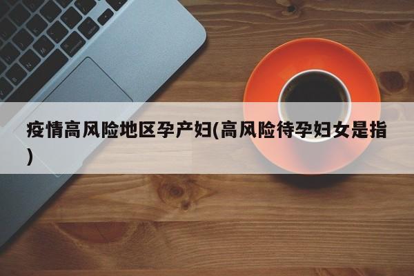 疫情高风险地区孕产妇(高风险待孕妇女是指)