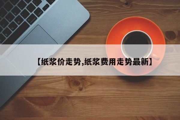【纸浆价走势,纸浆费用走势最新】