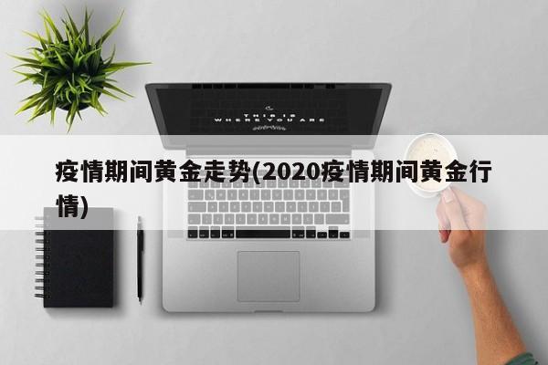 疫情期间黄金走势(2020疫情期间黄金行情)
