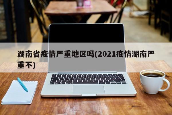 湖南省疫情严重地区吗(2021疫情湖南严重不)