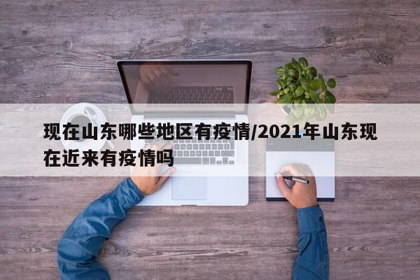 现在山东哪些地区有疫情/2021年山东现在近来有疫情吗