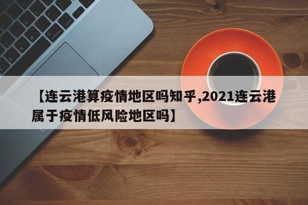 【连云港算疫情地区吗知乎,2021连云港属于疫情低风险地区吗】