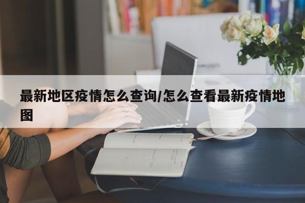 最新地区疫情怎么查询/怎么查看最新疫情地图