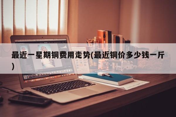 最近一星期铜费用走势(最近铜价多少钱一斤)
