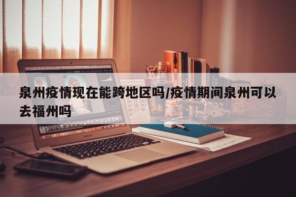 泉州疫情现在能跨地区吗/疫情期间泉州可以去福州吗