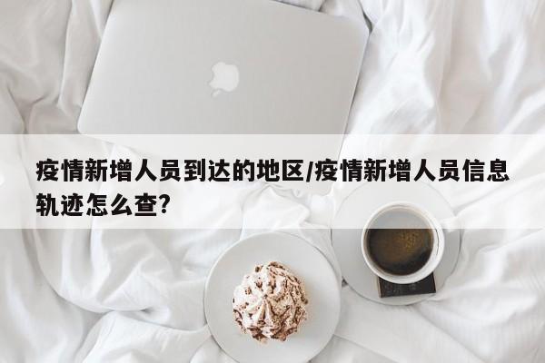 疫情新增人员到达的地区/疫情新增人员信息轨迹怎么查?