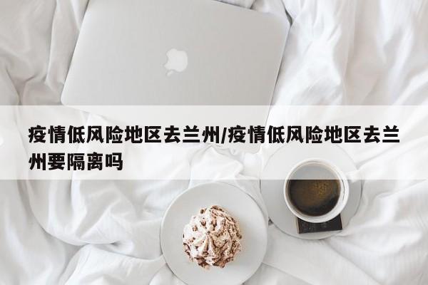 疫情低风险地区去兰州/疫情低风险地区去兰州要隔离吗