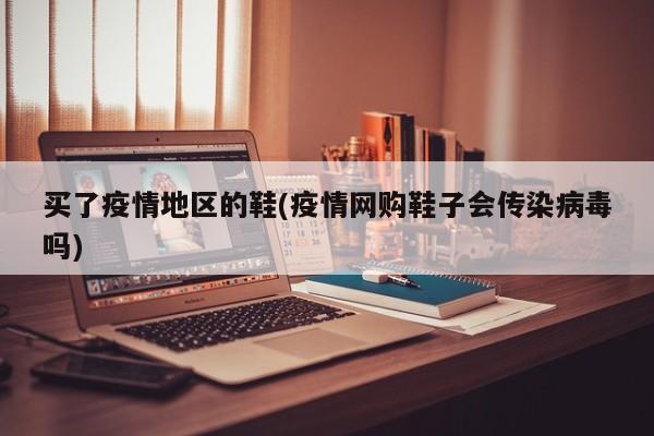 买了疫情地区的鞋(疫情网购鞋子会传染病毒吗)