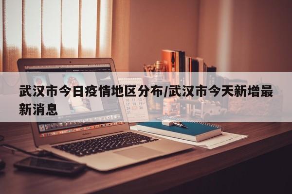武汉市今日疫情地区分布/武汉市今天新增最新消息