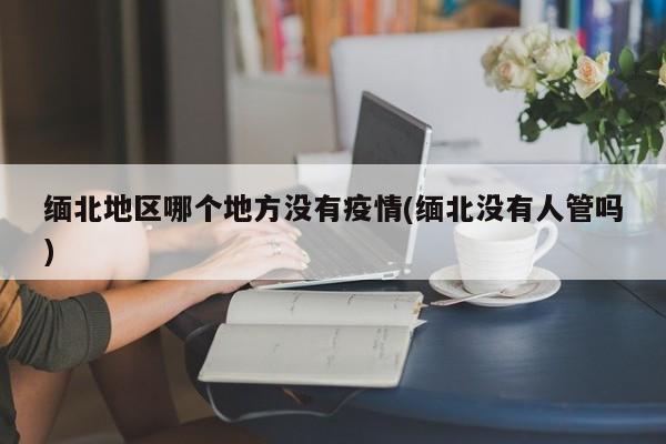 缅北地区哪个地方没有疫情(缅北没有人管吗)