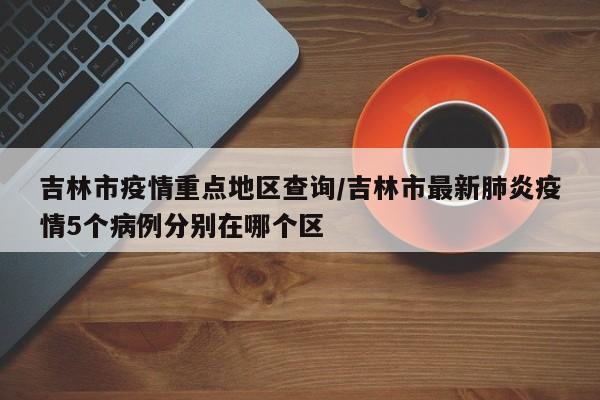 吉林市疫情重点地区查询/吉林市最新肺炎疫情5个病例分别在哪个区