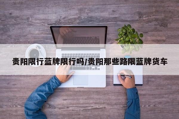 贵阳限行蓝牌限行吗/贵阳那些路限蓝牌货车