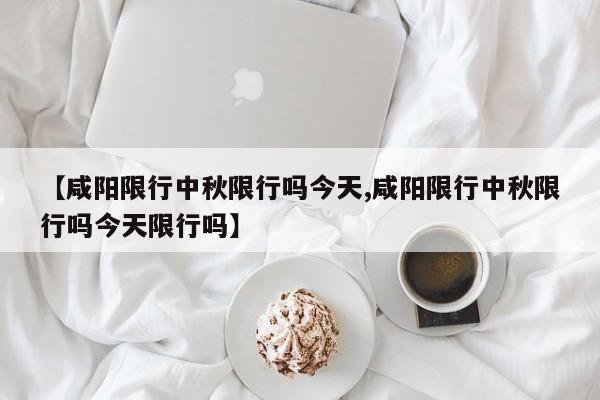【咸阳限行中秋限行吗今天,咸阳限行中秋限行吗今天限行吗】
