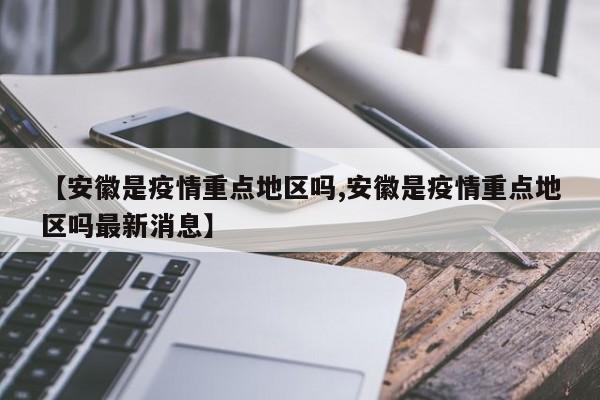 【安徽是疫情重点地区吗,安徽是疫情重点地区吗最新消息】