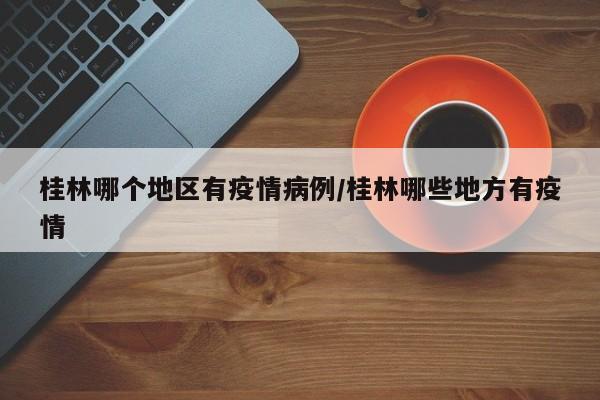 桂林哪个地区有疫情病例/桂林哪些地方有疫情
