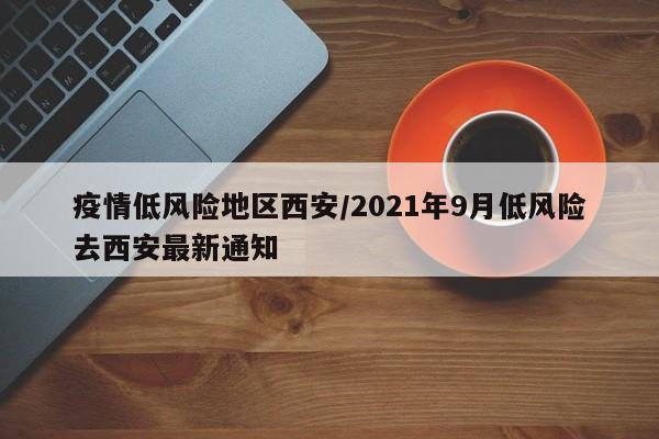 疫情低风险地区西安/2021年9月低风险去西安最新通知