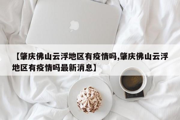 【肇庆佛山云浮地区有疫情吗,肇庆佛山云浮地区有疫情吗最新消息】