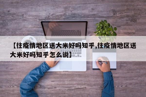 【往疫情地区送大米好吗知乎,往疫情地区送大米好吗知乎怎么说】