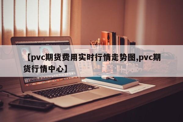 【pvc期货费用实时行情走势图,pvc期货行情中心】