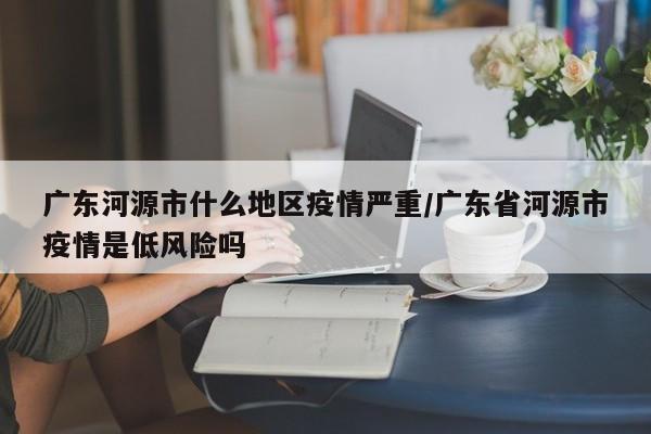 广东河源市什么地区疫情严重/广东省河源市疫情是低风险吗
