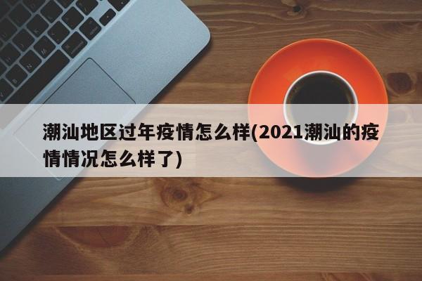 潮汕地区过年疫情怎么样(2021潮汕的疫情情况怎么样了)